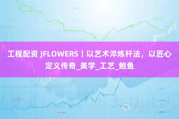 工程配资 JFLOWERS｜以艺术淬炼杆法，以匠心定义传奇_美学_工艺_鲍鱼